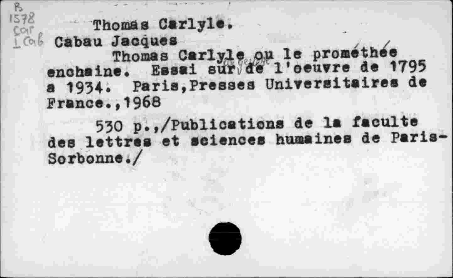 ﻿Thomas Carlyle.
Cabau Jacques	* y
Thomas Carlyle OU le prométhée enchaîne. Essai surj'rfe 1'oeuvre de 1795 a 1934. Paris,Presses Universitaires de France.,1968
530 p.,/Publicatiens de la faculté des lettres et sciences humaines de Paris Sorbonne./